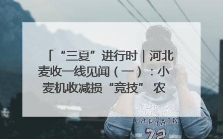 “三夏”进行时｜河北麦收一线见闻（一）：小麦机收减损“竞技” 农机高手麦田“过招”