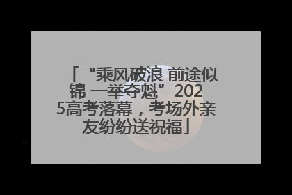 “乘风破浪 前途似锦 一举夺魁”2025高考落幕，考场外亲友纷纷送祝福
