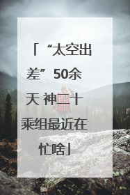 “太空出差”50余天 神二十乘组最近在忙啥