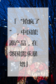 “抢疯了”，中国能源产品，在邻国需求暴增