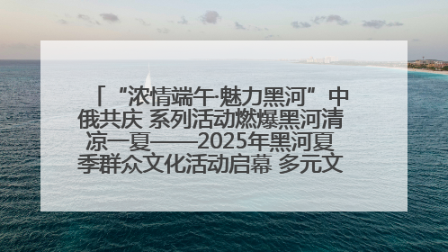 “浓情端午·魅力黑河”中俄共庆 系列活动燃爆黑河清凉一夏——2025年黑河夏季群众文化活动启幕 多元文化赋能边境文旅新高地