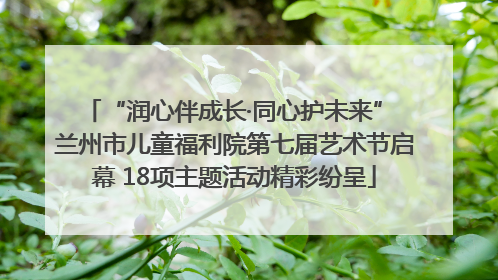“润心伴成长·同心护未来” 兰州市儿童福利院第七届艺术节启幕 18项主题活动精彩纷呈
