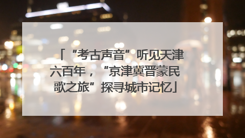 “考古声音”听见天津六百年，“京津冀晋蒙民歌之旅”探寻城市记忆