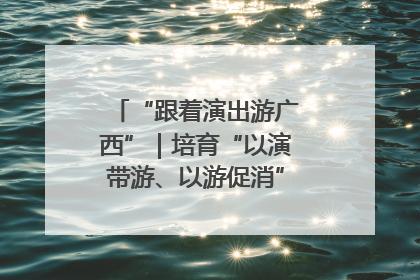 “跟着演出游广西”｜培育“以演带游、以游促消”文旅消费新生态
