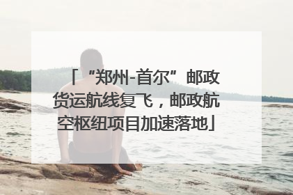 “郑州-首尔”邮政货运航线复飞，邮政航空枢纽项目加速落地