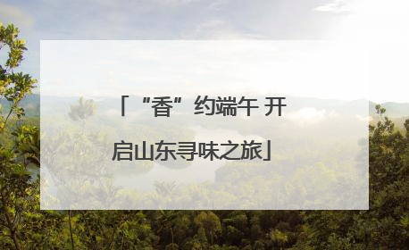 “香”约端午 开启山东寻味之旅