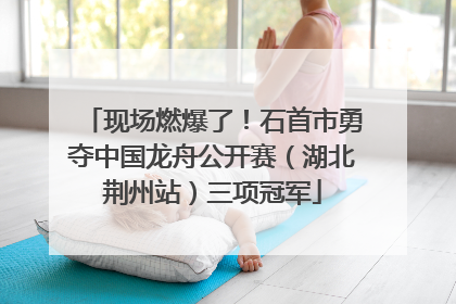 现场燃爆了！石首市勇夺中国龙舟公开赛（湖北荆州站）三项冠军