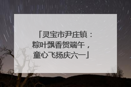 灵宝市尹庄镇：粽叶飘香贺端午，童心飞扬庆六一