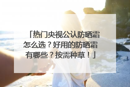 热门央视公认防晒霜怎么选？好用的防晒霜有哪些？按需种草！