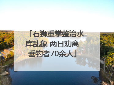 石狮重拳整治水库乱象 两日劝离垂钓者70余人