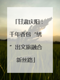 甘肃庆阳：千年香包“绣”出文旅融合新丝路