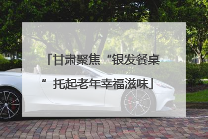 甘肃聚焦“银发餐桌”托起老年幸福滋味