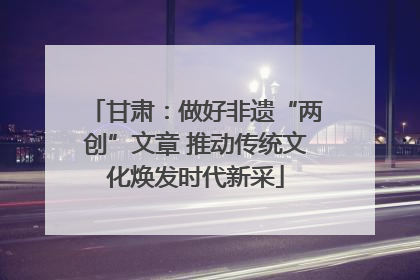 甘肃：做好非遗“两创”文章 推动传统文化焕发时代新采
