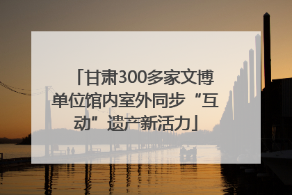 甘肃300多家文博单位馆内室外同步“互动”遗产新活力