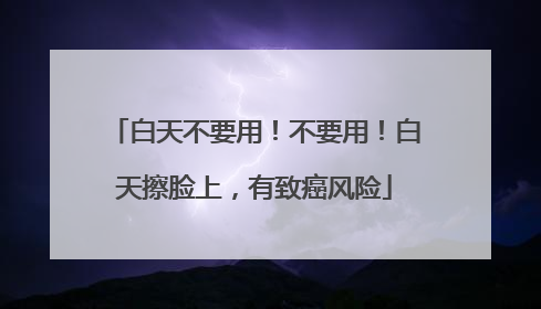 白天不要用！不要用！白天擦脸上，有致癌风险