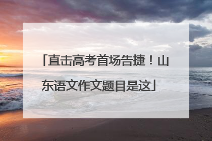 直击高考首场告捷！山东语文作文题目是这