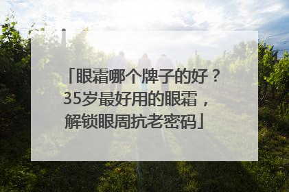 眼霜哪个牌子的好？35岁最好用的眼霜，解锁眼周抗老密码