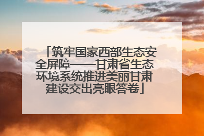 筑牢国家西部生态安全屏障——甘肃省生态环境系统推进美丽甘肃建设交出亮眼答卷