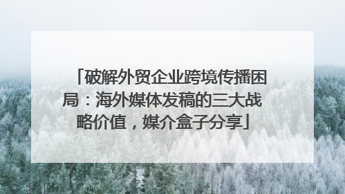 破解外贸企业跨境传播困局：海外媒体发稿的三大战略价值，媒介盒子分享