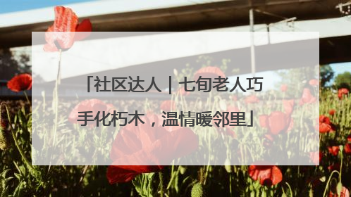 社区达人｜七旬老人巧手化朽木，温情暖邻里