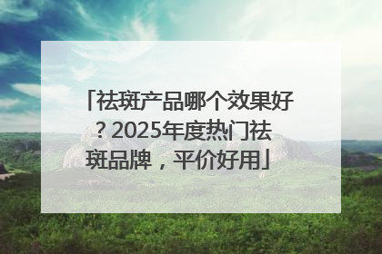 祛斑产品哪个效果好？2025年度热门祛斑品牌，平价好用