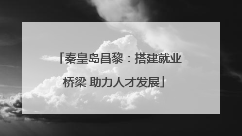 秦皇岛昌黎：搭建就业桥梁 助力人才发展