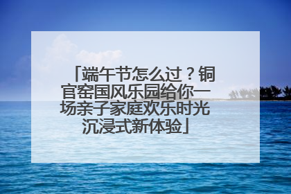 端午节怎么过？铜官窑国风乐园给你一场亲子家庭欢乐时光沉浸式新体验