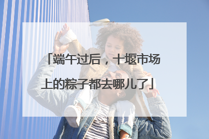 端午过后，十堰市场上的粽子都去哪儿了