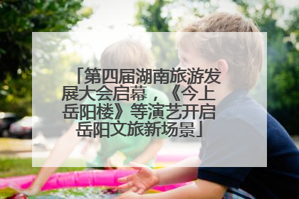 第四届湖南旅游发展大会启幕，《今上岳阳楼》等演艺开启岳阳文旅新场景