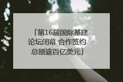 第16届国际基建论坛闭幕 合作签约总额逾百亿美元