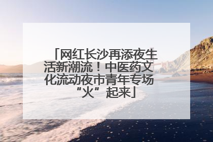 网红长沙再添夜生活新潮流！中医药文化流动夜市青年专场“火”起来