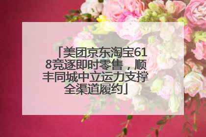 美团京东淘宝618竞逐即时零售，顺丰同城中立运力支撑全渠道履约