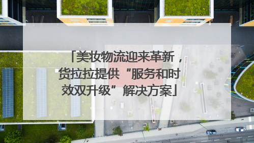 美妆物流迎来革新，货拉拉提供“服务和时效双升级”解决方案