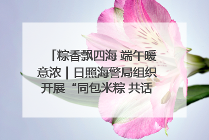 粽香飘四海 端午暖意浓｜日照海警局组织开展“同包米粽 共话端午”系列活动