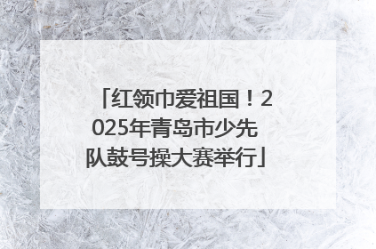 红领巾爱祖国！2025年青岛市少先队鼓号操大赛举行