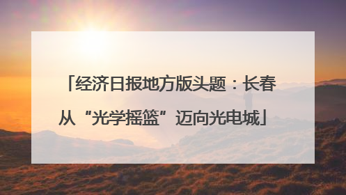 经济日报地方版头题：长春从“光学摇篮”迈向光电城