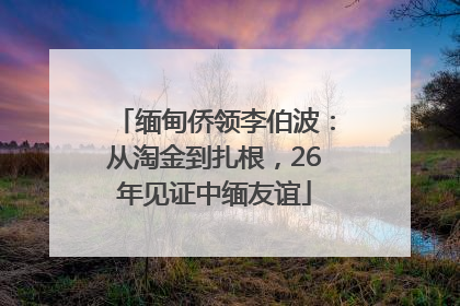 缅甸侨领李伯波：从淘金到扎根，26年见证中缅友谊
