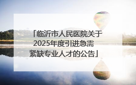 临沂市人民医院关于2025年度引进急需紧缺专业人才的公告
