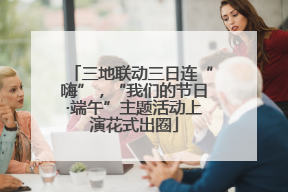 三地联动三日连“嗨”，“我们的节日·端午”主题活动上演花式出圈