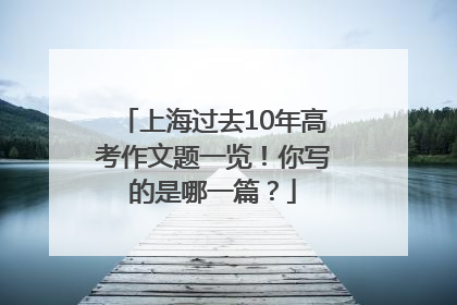 上海过去10年高考作文题一览！你写的是哪一篇？