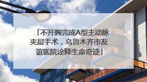 不开胸完成A型主动脉夹层手术，乌鲁木齐市友谊医院诠释生命奇迹