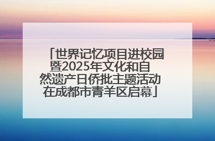 世界记忆项目进校园暨2025年文化和自然遗产日侨批主题活动在成都市青羊区启幕