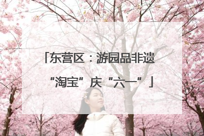 东营区：游园品非遗 “淘宝”庆“六一”