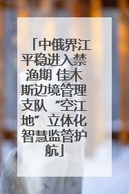 中俄界江平稳进入禁渔期 佳木斯边境管理支队“空江地”立体化智慧监管护航