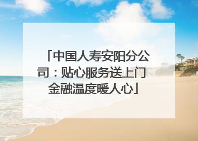 中国人寿安阳分公司：贴心服务送上门 金融温度暖人心
