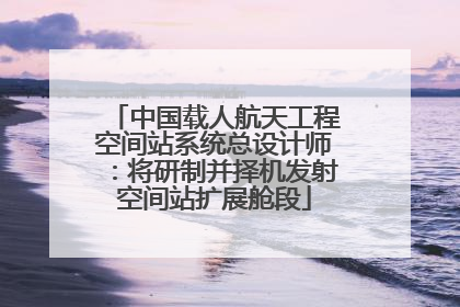 中国载人航天工程空间站系统总设计师：将研制并择机发射空间站扩展舱段