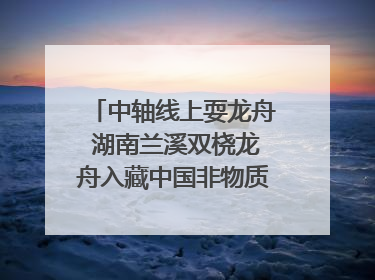 中轴线上耍龙舟 湖南兰溪双桡龙舟入藏中国非物质文化遗产馆