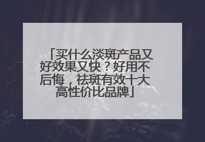 买什么淡斑产品又好效果又快？好用不后悔，祛斑有效十大高性价比品牌