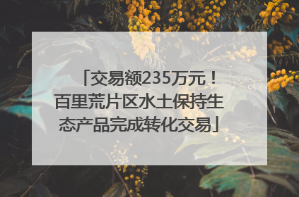 交易额235万元！百里荒片区水土保持生态产品完成转化交易