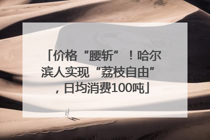 价格“腰斩”！哈尔滨人实现“荔枝自由”，日均消费100吨
